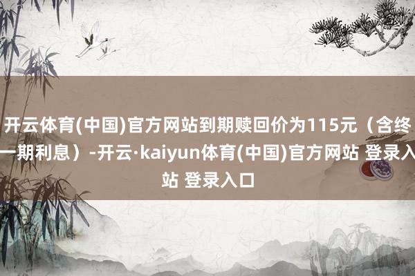开云体育(中国)官方网站到期赎回价为115元(含终末一期利息)-开云·kaiyun体育(中国)官方网站 登录入口