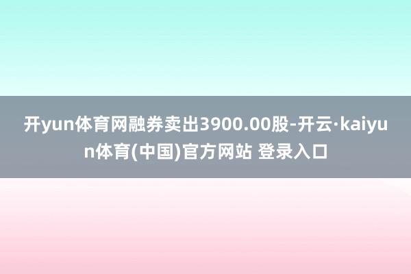开yun体育网融券卖出3900.00股-开云·kaiyun体育(中国)官方网站 登录入口