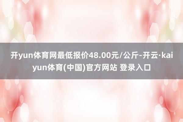 开yun体育网最低报价48.00元/公斤-开云·kaiyun体育(中国)官方网站 登录入口