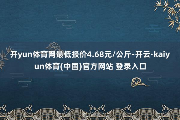 开yun体育网最低报价4.68元/公斤-开云·kaiyun体育(中国)官方网站 登录入口