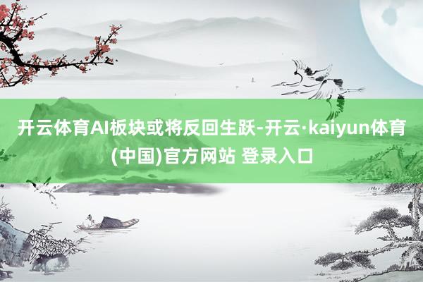 开云体育AI板块或将反回生跃-开云·kaiyun体育(中国)官方网站 登录入口