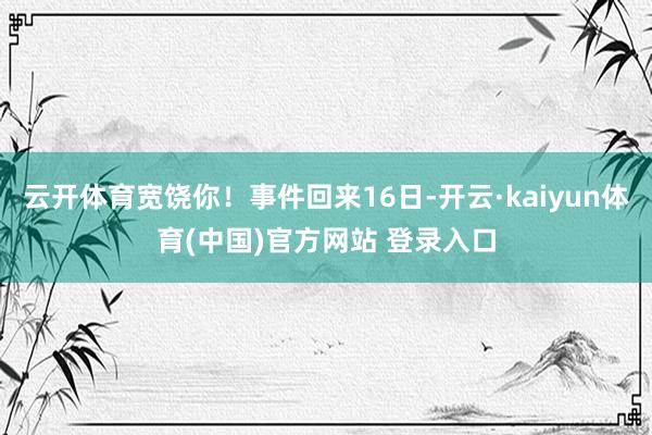 云开体育宽饶你!事件回来16日-开云·kaiyun体育(中国)官方网站 登录入口