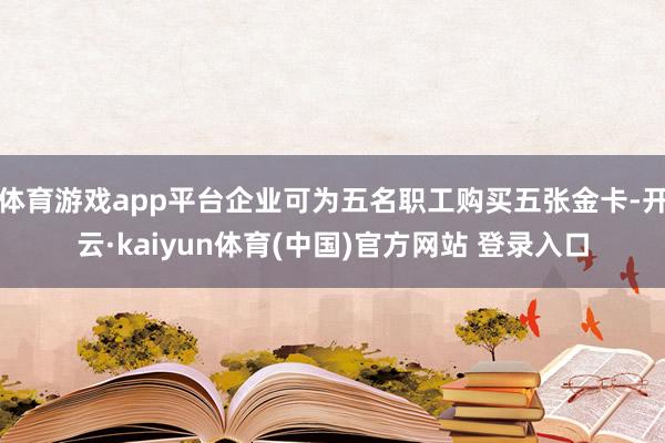 体育游戏app平台企业可为五名职工购买五张金卡-开云·kaiyun体育(中国)官方网站 登录入口