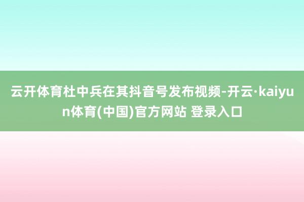 云开体育杜中兵在其抖音号发布视频-开云·kaiyun体育(中国)官方网站 登录入口