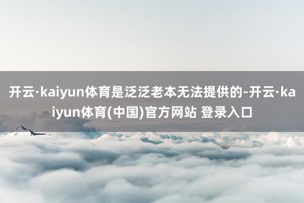 开云·kaiyun体育是泛泛老本无法提供的-开云·kaiyun体育(中国)官方网站 登录入口