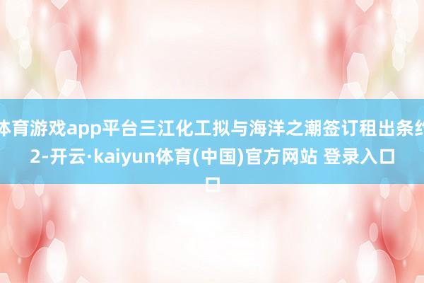 体育游戏app平台三江化工拟与海洋之潮签订租出条约2-开云·kaiyun体育(中国)官方网站 登录入口