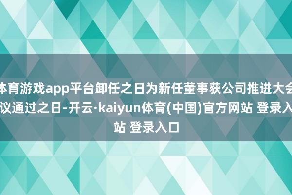 体育游戏app平台卸任之日为新任董事获公司推进大会审议通过之日-开云·kaiyun体育(中国)官方网站 登录入口