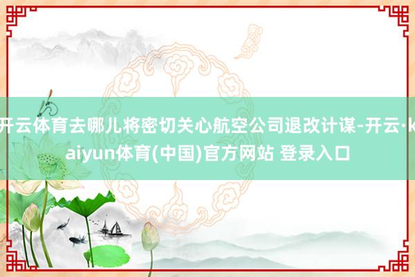 开云体育去哪儿将密切关心航空公司退改计谋-开云·kaiyun体育(中国)官方网站 登录入口