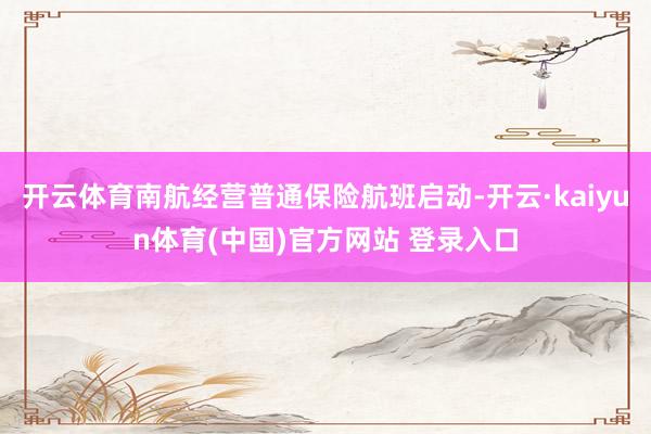开云体育南航经营普通保险航班启动-开云·kaiyun体育(中国)官方网站 登录入口