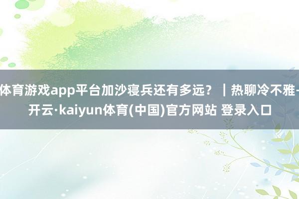 体育游戏app平台加沙寝兵还有多远？｜热聊冷不雅-开云·kaiyun体育(中国)官方网站 登录入口