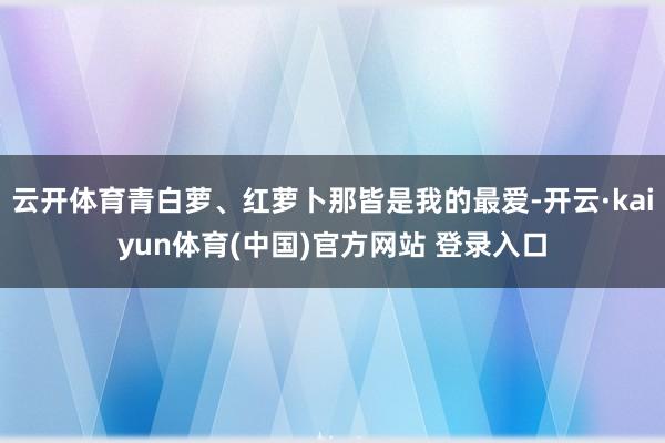 云开体育青白萝、红萝卜那皆是我的最爱-开云·kaiyun体育(中国)官方网站 登录入口