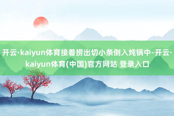 开云·kaiyun体育接着捞出切小条倒入炖锅中-开云·kaiyun体育(中国)官方网站 登录入口