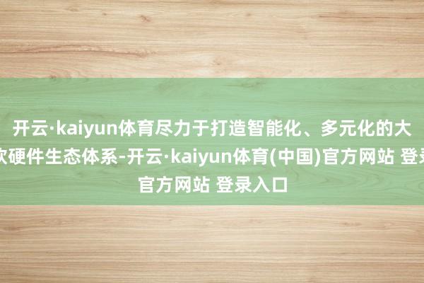 开云·kaiyun体育尽力于打造智能化、多元化的大健康软硬件生态体系-开云·kaiyun体育(中国)官方网站 登录入口