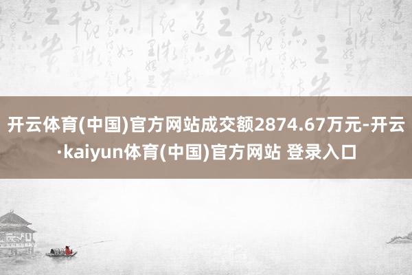 开云体育(中国)官方网站成交额2874.67万元-开云·kaiyun体育(中国)官方网站 登录入口