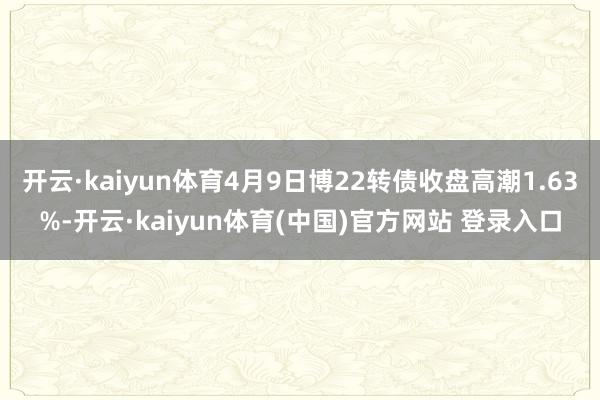 开云·kaiyun体育4月9日博22转债收盘高潮1.63%-开云·kaiyun体育(中国)官方网站 登录入口