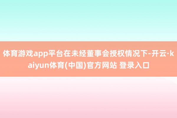 体育游戏app平台在未经董事会授权情况下-开云·kaiyun体育(中国)官方网站 登录入口