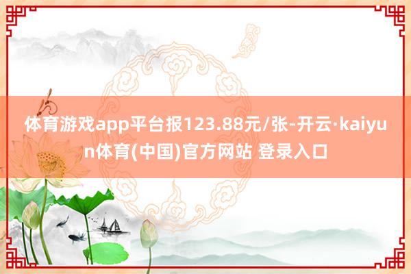 体育游戏app平台报123.88元/张-开云·kaiyun体育(中国)官方网站 登录入口
