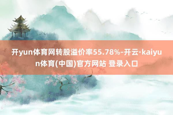 开yun体育网转股溢价率55.78%-开云·kaiyun体育(中国)官方网站 登录入口