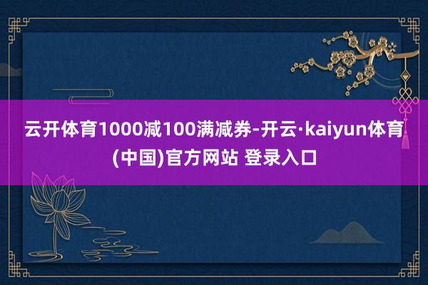 云开体育1000减100满减券-开云·kaiyun体育(中国)官方网站 登录入口