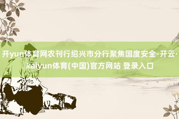开yun体育网农刊行绍兴市分行聚焦国度安全-开云·kaiyun体育(中国)官方网站 登录入口