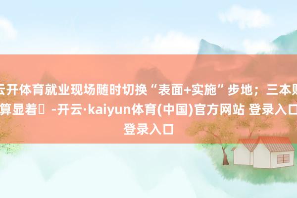 云开体育就业现场随时切换“表面+实施”步地；三本账算显着‌-开云·kaiyun体育(中国)官方网站 登录入口