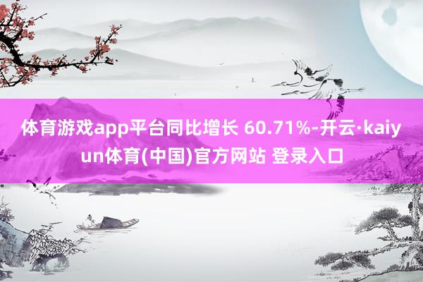 体育游戏app平台同比增长 60.71%-开云·kaiyun体育(中国)官方网站 登录入口