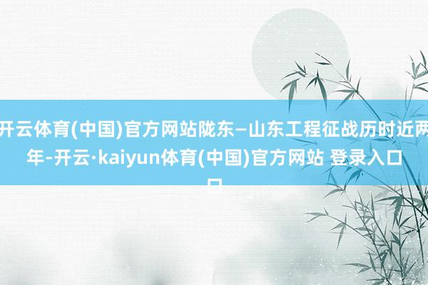 开云体育(中国)官方网站陇东—山东工程征战历时近两年-开云·kaiyun体育(中国)官方网站 登录入口