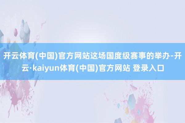 开云体育(中国)官方网站　　这场国度级赛事的举办-开云·kaiyun体育(中国)官方网站 登录入口