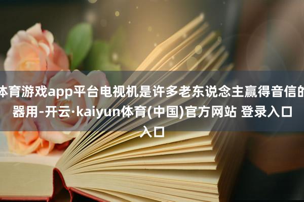 体育游戏app平台电视机是许多老东说念主赢得音信的器用-开云·kaiyun体育(中国)官方网站 登录入口