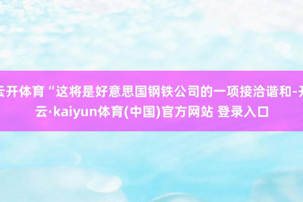 云开体育“这将是好意思国钢铁公司的一项接洽谐和-开云·kaiyun体育(中国)官方网站 登录入口
