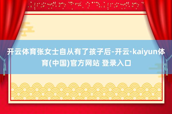 开云体育张女士自从有了孩子后-开云·kaiyun体育(中国)官方网站 登录入口