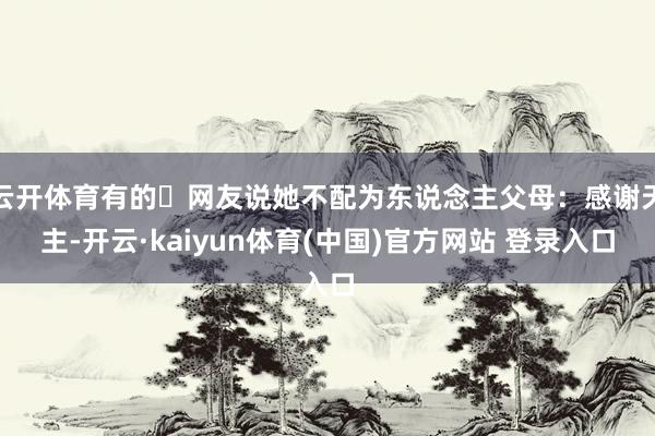 云开体育有的‬网友说她不配为东说念主父母：感谢天主-开云·kaiyun体育(中国)官方网站 登录入口