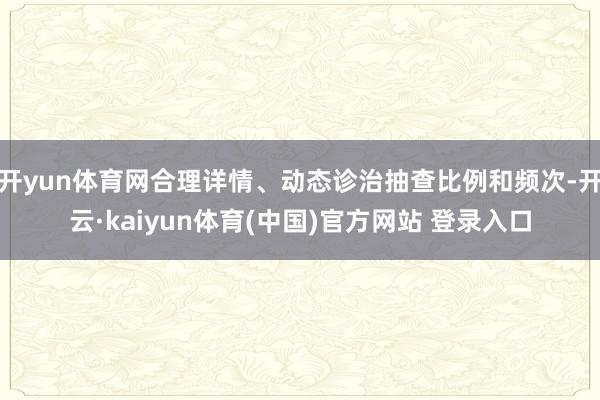 开yun体育网合理详情、动态诊治抽查比例和频次-开云·kaiyun体育(中国)官方网站 登录入口