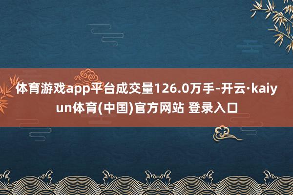 体育游戏app平台成交量126.0万手-开云·kaiyun体育(中国)官方网站 登录入口