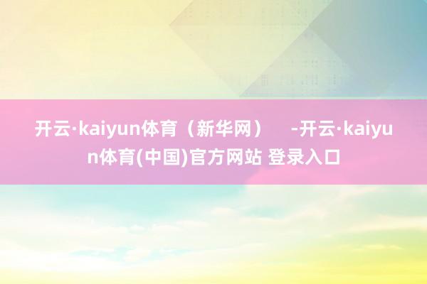 开云·kaiyun体育（新华网）    -开云·kaiyun体育(中国)官方网站 登录入口