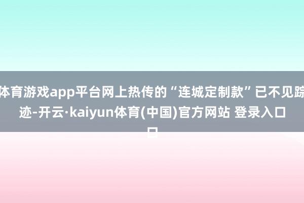 体育游戏app平台网上热传的“连城定制款”已不见踪迹-开云·kaiyun体育(中国)官方网站 登录入口