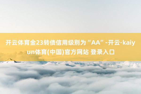 开云体育金23转债信用级别为“AA”-开云·kaiyun体育(中国)官方网站 登录入口