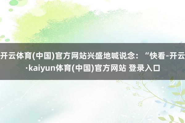 开云体育(中国)官方网站兴盛地喊说念：“快看-开云·kaiyun体育(中国)官方网站 登录入口