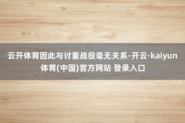 云开体育因此与讨董战役毫无关系-开云·kaiyun体育(中国)官方网站 登录入口