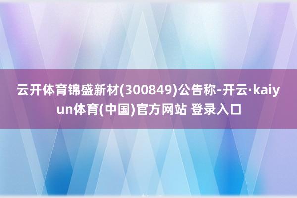 云开体育锦盛新材(300849)公告称-开云·kaiyun体育(中国)官方网站 登录入口