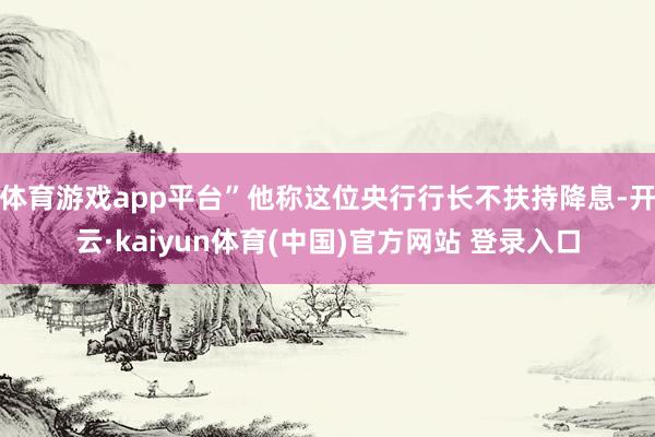 体育游戏app平台”他称这位央行行长不扶持降息-开云·kaiyun体育(中国)官方网站 登录入口