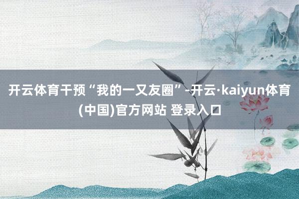 开云体育干预“我的一又友圈”-开云·kaiyun体育(中国)官方网站 登录入口