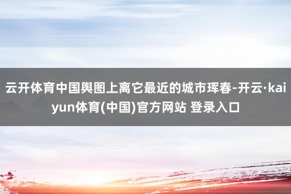 云开体育中国舆图上离它最近的城市珲春-开云·kaiyun体育(中国)官方网站 登录入口