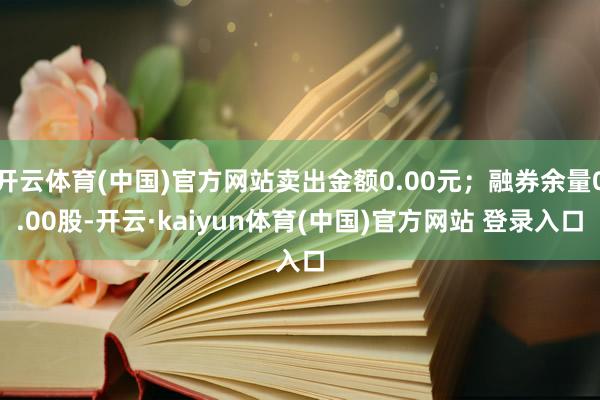 开云体育(中国)官方网站卖出金额0.00元；融券余量0.00股-开云·kaiyun体育(中国)官方网站 登录入口