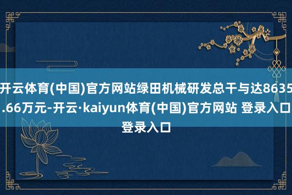 开云体育(中国)官方网站绿田机械研发总干与达8635.66万元-开云·kaiyun体育(中国)官方网站 登录入口