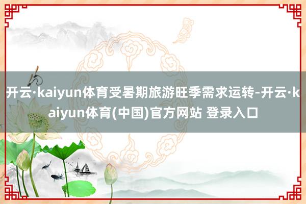 开云·kaiyun体育受暑期旅游旺季需求运转-开云·kaiyun体育(中国)官方网站 登录入口