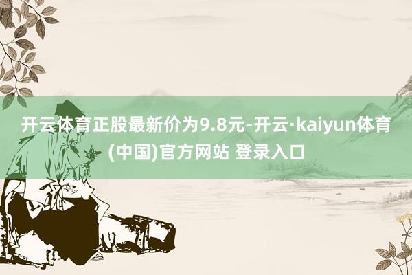开云体育正股最新价为9.8元-开云·kaiyun体育(中国)官方网站 登录入口
