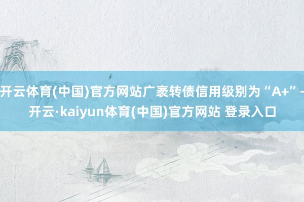 开云体育(中国)官方网站广袤转债信用级别为“A+”-开云·kaiyun体育(中国)官方网站 登录入口