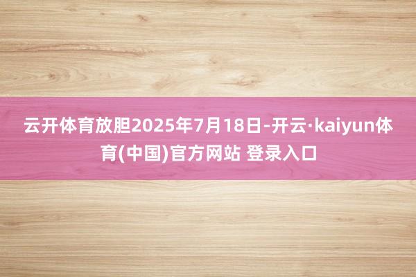 云开体育放胆2025年7月18日-开云·kaiyun体育(中国)官方网站 登录入口