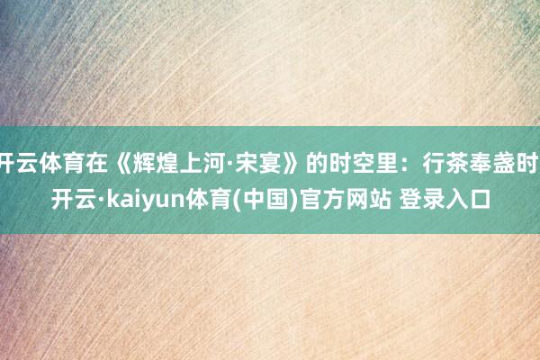 开云体育在《辉煌上河·宋宴》的时空里：行茶奉盏时-开云·kaiyun体育(中国)官方网站 登录入口